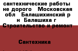 сантехнические работы  не дорого - Московская обл., Балашихинский р-н, Балашиха г. Строительство и ремонт » Сантехника   